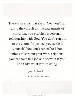 There’s an ethic that says: ‘You don’t run off to the church for the sacraments of salvation, you establish a personal relationship with God. You don’t run off to the courts for justice, you settle it yourself. You don’t run off to labor unions to sort out your work relations, you can take this job and shove it if you don’t like what you’re doing Picture Quote #1