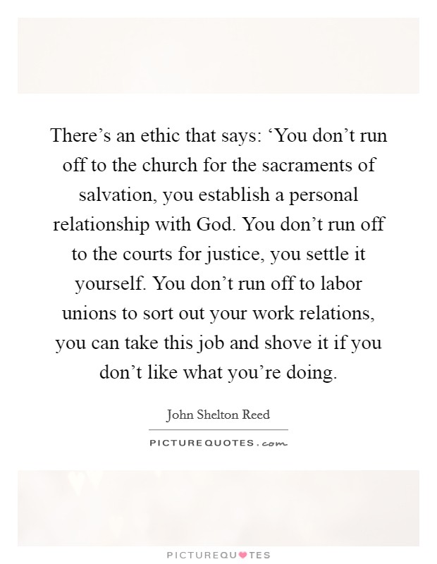 There's an ethic that says: ‘You don't run off to the church for the sacraments of salvation, you establish a personal relationship with God. You don't run off to the courts for justice, you settle it yourself. You don't run off to labor unions to sort out your work relations, you can take this job and shove it if you don't like what you're doing Picture Quote #1
