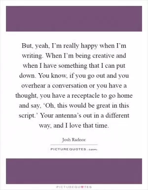 But, yeah, I’m really happy when I’m writing. When I’m being creative and when I have something that I can put down. You know, if you go out and you overhear a conversation or you have a thought, you have a receptacle to go home and say, ‘Oh, this would be great in this script.’ Your antenna’s out in a different way, and I love that time Picture Quote #1