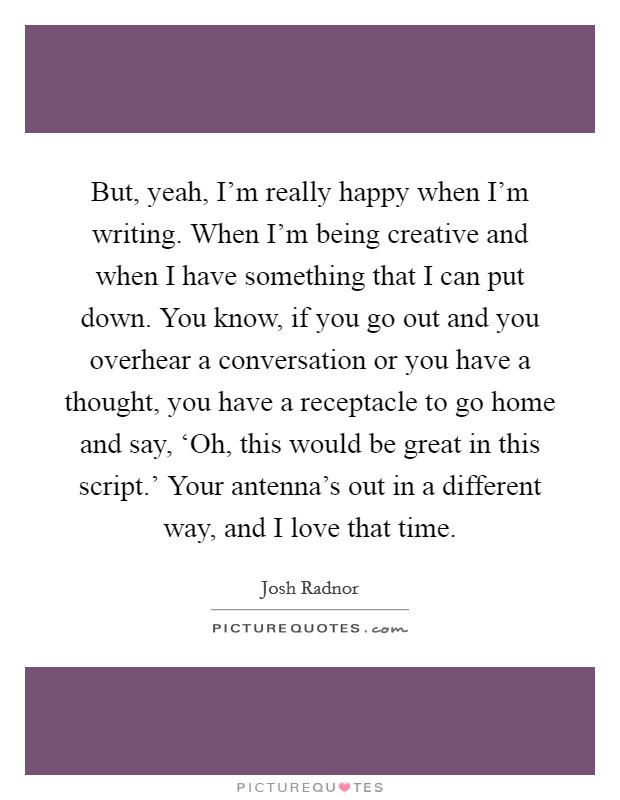 But, yeah, I'm really happy when I'm writing. When I'm being creative and when I have something that I can put down. You know, if you go out and you overhear a conversation or you have a thought, you have a receptacle to go home and say, ‘Oh, this would be great in this script.' Your antenna's out in a different way, and I love that time Picture Quote #1