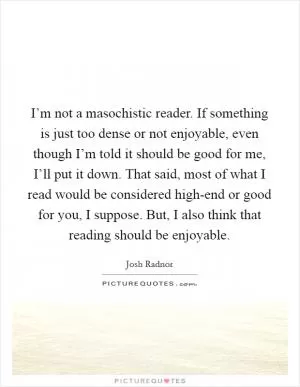 I’m not a masochistic reader. If something is just too dense or not enjoyable, even though I’m told it should be good for me, I’ll put it down. That said, most of what I read would be considered high-end or good for you, I suppose. But, I also think that reading should be enjoyable Picture Quote #1