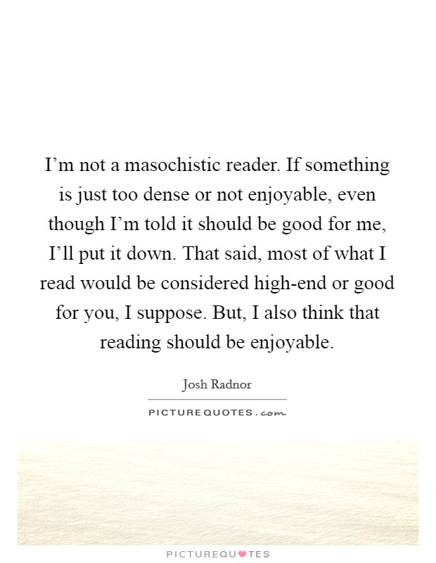 I'm not a masochistic reader. If something is just too dense or not enjoyable, even though I'm told it should be good for me, I'll put it down. That said, most of what I read would be considered high-end or good for you, I suppose. But, I also think that reading should be enjoyable Picture Quote #1