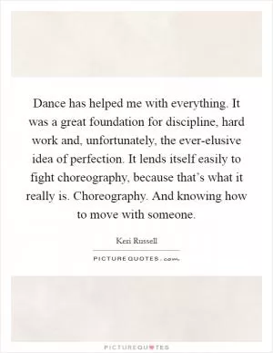 Dance has helped me with everything. It was a great foundation for discipline, hard work and, unfortunately, the ever-elusive idea of perfection. It lends itself easily to fight choreography, because that’s what it really is. Choreography. And knowing how to move with someone Picture Quote #1
