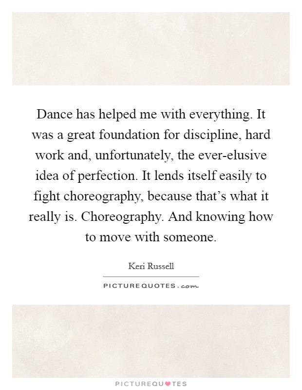 Dance has helped me with everything. It was a great foundation for discipline, hard work and, unfortunately, the ever-elusive idea of perfection. It lends itself easily to fight choreography, because that's what it really is. Choreography. And knowing how to move with someone Picture Quote #1