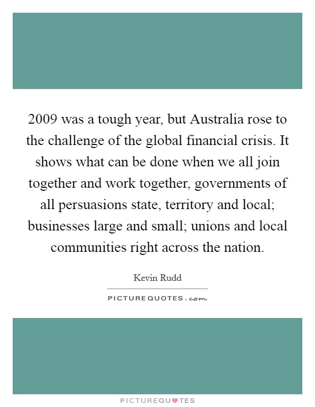 2009 was a tough year, but Australia rose to the challenge of the global financial crisis. It shows what can be done when we all join together and work together, governments of all persuasions state, territory and local; businesses large and small; unions and local communities right across the nation Picture Quote #1