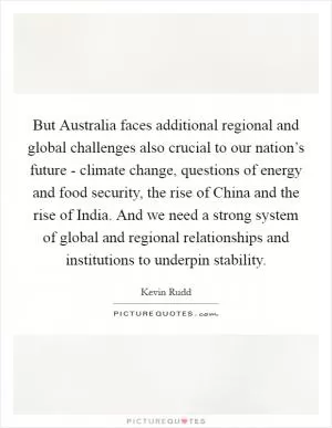 But Australia faces additional regional and global challenges also crucial to our nation’s future - climate change, questions of energy and food security, the rise of China and the rise of India. And we need a strong system of global and regional relationships and institutions to underpin stability Picture Quote #1