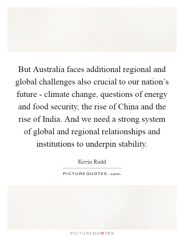 But Australia faces additional regional and global challenges also crucial to our nation's future - climate change, questions of energy and food security, the rise of China and the rise of India. And we need a strong system of global and regional relationships and institutions to underpin stability Picture Quote #1