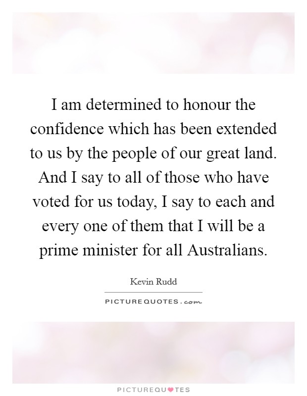 I am determined to honour the confidence which has been extended to us by the people of our great land. And I say to all of those who have voted for us today, I say to each and every one of them that I will be a prime minister for all Australians Picture Quote #1