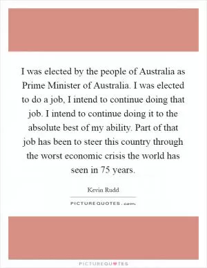 I was elected by the people of Australia as Prime Minister of Australia. I was elected to do a job, I intend to continue doing that job. I intend to continue doing it to the absolute best of my ability. Part of that job has been to steer this country through the worst economic crisis the world has seen in 75 years Picture Quote #1