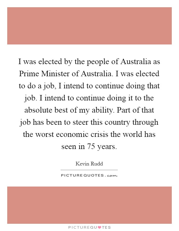 I was elected by the people of Australia as Prime Minister of Australia. I was elected to do a job, I intend to continue doing that job. I intend to continue doing it to the absolute best of my ability. Part of that job has been to steer this country through the worst economic crisis the world has seen in 75 years Picture Quote #1