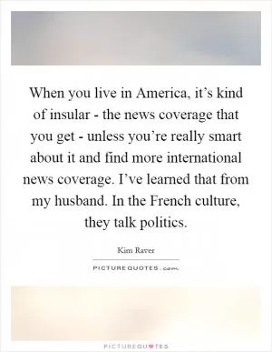 When you live in America, it’s kind of insular - the news coverage that you get - unless you’re really smart about it and find more international news coverage. I’ve learned that from my husband. In the French culture, they talk politics Picture Quote #1
