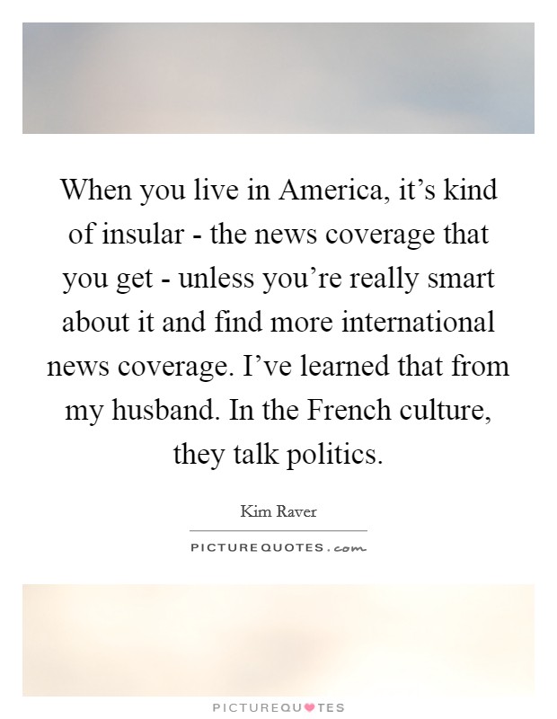When you live in America, it's kind of insular - the news coverage that you get - unless you're really smart about it and find more international news coverage. I've learned that from my husband. In the French culture, they talk politics Picture Quote #1