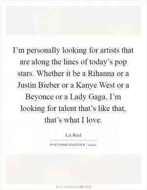 I’m personally looking for artists that are along the lines of today’s pop stars. Whether it be a Rihanna or a Justin Bieber or a Kanye West or a Beyonce or a Lady Gaga, I’m looking for talent that’s like that, that’s what I love Picture Quote #1