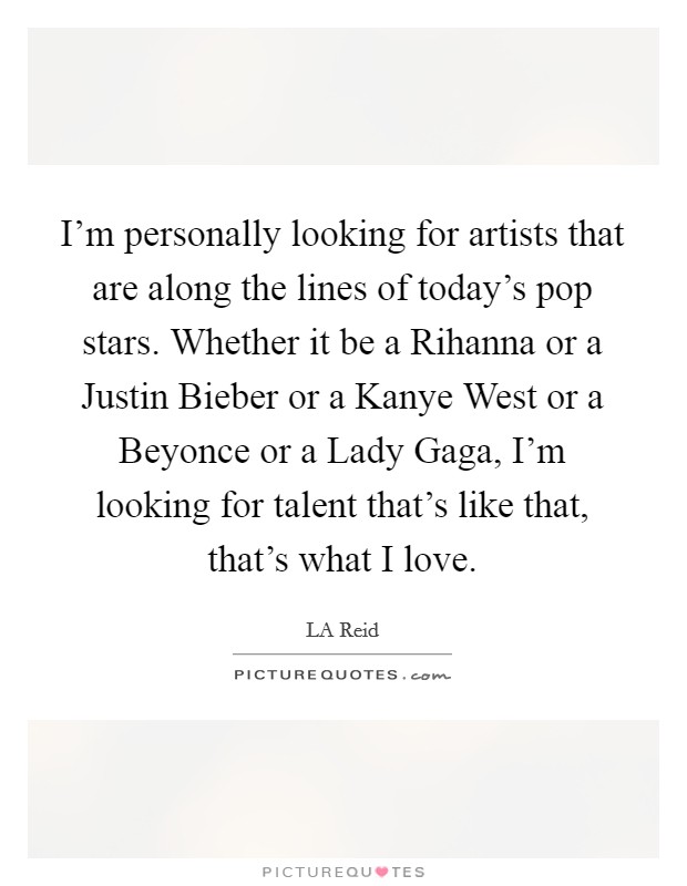 I'm personally looking for artists that are along the lines of today's pop stars. Whether it be a Rihanna or a Justin Bieber or a Kanye West or a Beyonce or a Lady Gaga, I'm looking for talent that's like that, that's what I love Picture Quote #1