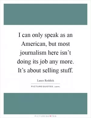 I can only speak as an American, but most journalism here isn’t doing its job any more. It’s about selling stuff Picture Quote #1