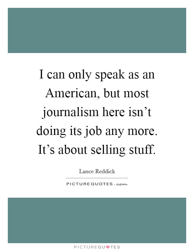 I can only speak as an American, but most journalism here isn't doing its job any more. It's about selling stuff Picture Quote #1
