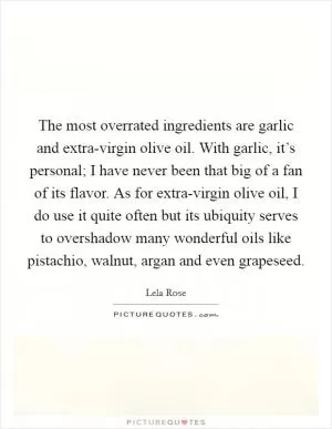 The most overrated ingredients are garlic and extra-virgin olive oil. With garlic, it’s personal; I have never been that big of a fan of its flavor. As for extra-virgin olive oil, I do use it quite often but its ubiquity serves to overshadow many wonderful oils like pistachio, walnut, argan and even grapeseed Picture Quote #1