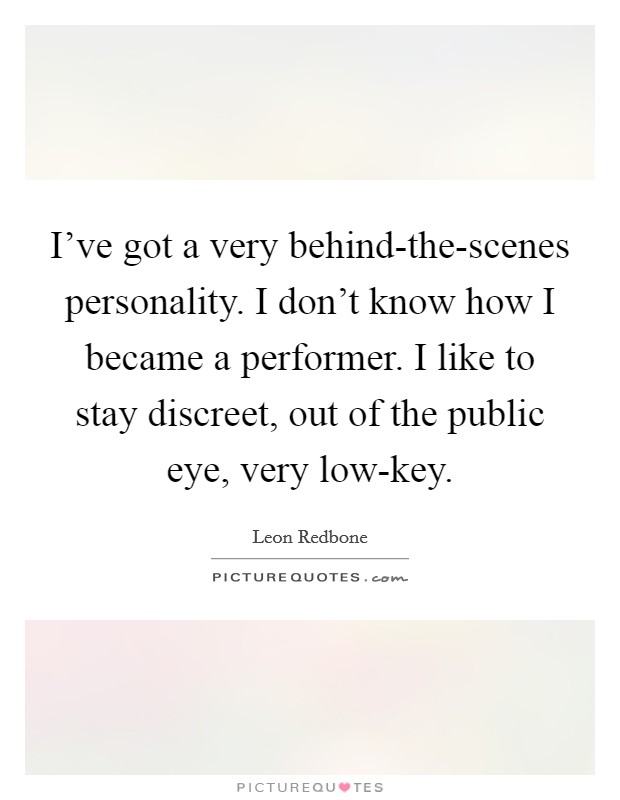 I've got a very behind-the-scenes personality. I don't know how I became a performer. I like to stay discreet, out of the public eye, very low-key Picture Quote #1