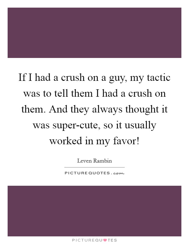 If I had a crush on a guy, my tactic was to tell them I had a crush on them. And they always thought it was super-cute, so it usually worked in my favor! Picture Quote #1