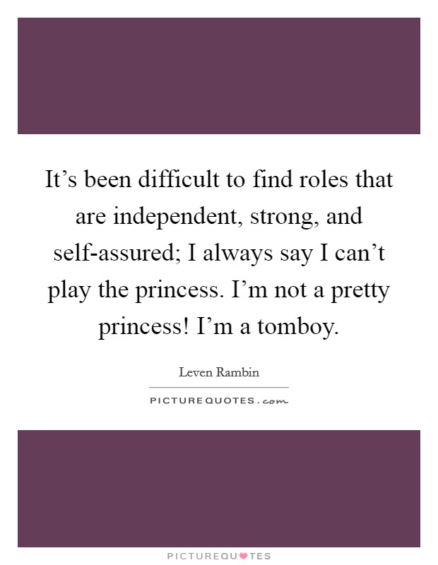 It's been difficult to find roles that are independent, strong, and self-assured; I always say I can't play the princess. I'm not a pretty princess! I'm a tomboy Picture Quote #1