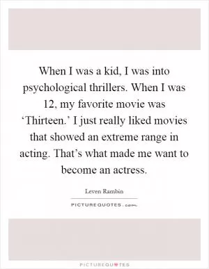 When I was a kid, I was into psychological thrillers. When I was 12, my favorite movie was ‘Thirteen.’ I just really liked movies that showed an extreme range in acting. That’s what made me want to become an actress Picture Quote #1