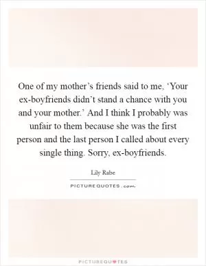 One of my mother’s friends said to me, ‘Your ex-boyfriends didn’t stand a chance with you and your mother.’ And I think I probably was unfair to them because she was the first person and the last person I called about every single thing. Sorry, ex-boyfriends Picture Quote #1