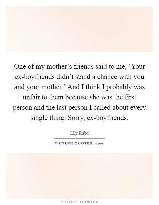 One of my mother's friends said to me, ‘Your ex-boyfriends didn't stand a chance with you and your mother.' And I think I probably was unfair to them because she was the first person and the last person I called about every single thing. Sorry, ex-boyfriends Picture Quote #1