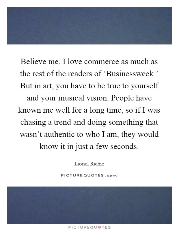 Believe me, I love commerce as much as the rest of the readers of ‘Businessweek.' But in art, you have to be true to yourself and your musical vision. People have known me well for a long time, so if I was chasing a trend and doing something that wasn't authentic to who I am, they would know it in just a few seconds Picture Quote #1