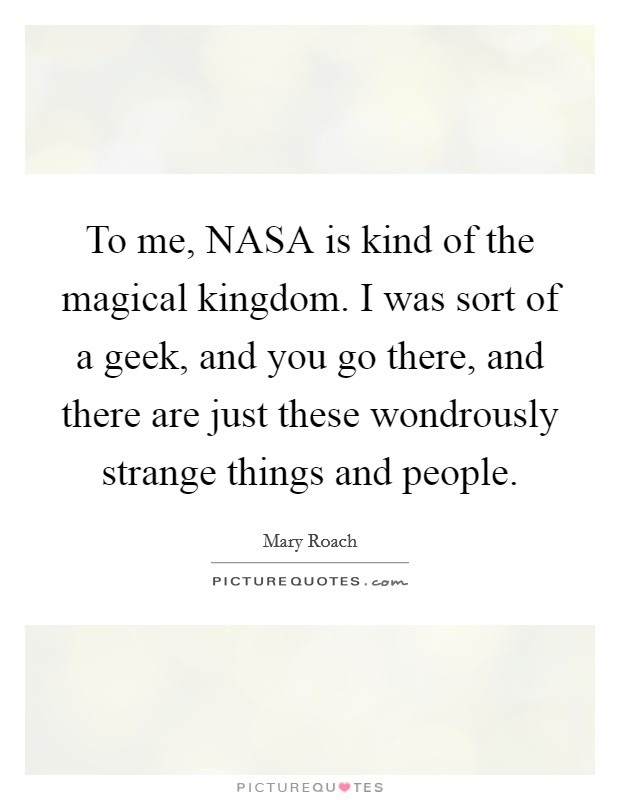 To me, NASA is kind of the magical kingdom. I was sort of a geek, and you go there, and there are just these wondrously strange things and people Picture Quote #1