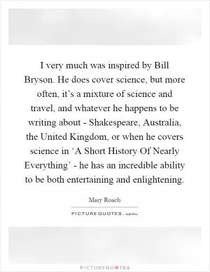 I very much was inspired by Bill Bryson. He does cover science, but more often, it’s a mixture of science and travel, and whatever he happens to be writing about - Shakespeare, Australia, the United Kingdom, or when he covers science in ‘A Short History Of Nearly Everything’ - he has an incredible ability to be both entertaining and enlightening Picture Quote #1