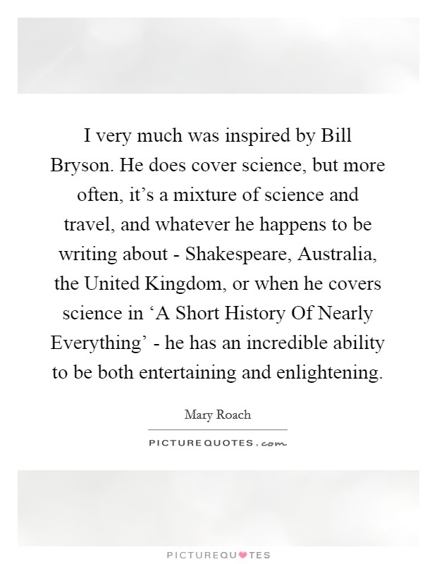 I very much was inspired by Bill Bryson. He does cover science, but more often, it's a mixture of science and travel, and whatever he happens to be writing about - Shakespeare, Australia, the United Kingdom, or when he covers science in ‘A Short History Of Nearly Everything' - he has an incredible ability to be both entertaining and enlightening Picture Quote #1