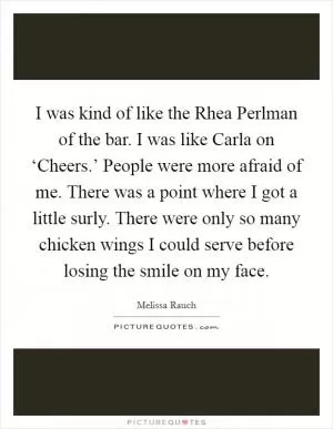 I was kind of like the Rhea Perlman of the bar. I was like Carla on ‘Cheers.’ People were more afraid of me. There was a point where I got a little surly. There were only so many chicken wings I could serve before losing the smile on my face Picture Quote #1
