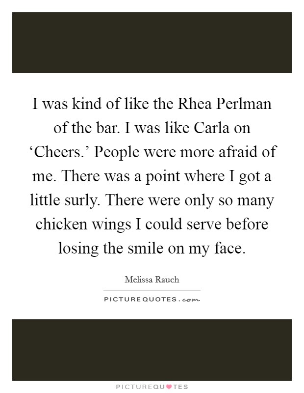I was kind of like the Rhea Perlman of the bar. I was like Carla on ‘Cheers.' People were more afraid of me. There was a point where I got a little surly. There were only so many chicken wings I could serve before losing the smile on my face Picture Quote #1