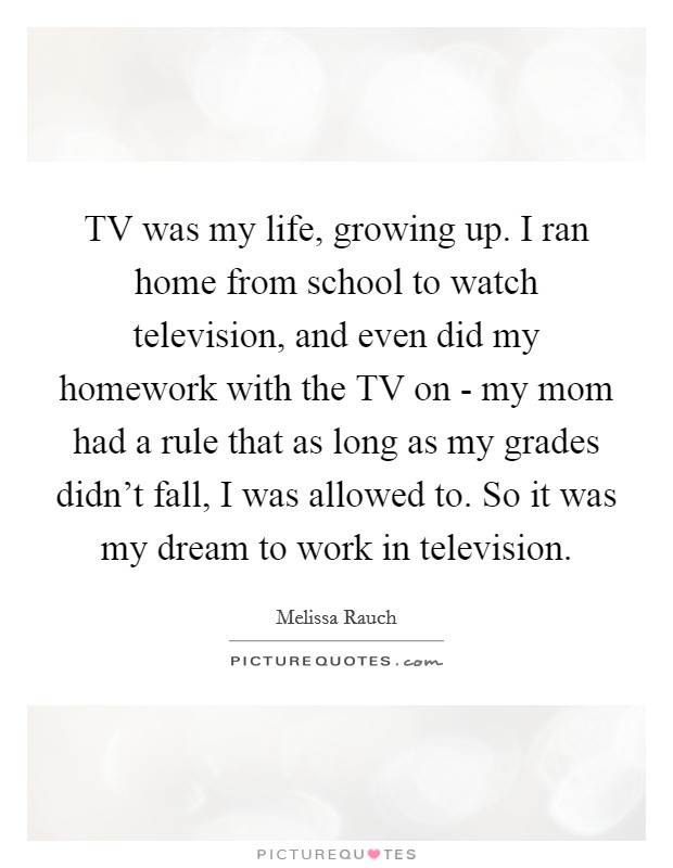 TV was my life, growing up. I ran home from school to watch television, and even did my homework with the TV on - my mom had a rule that as long as my grades didn't fall, I was allowed to. So it was my dream to work in television Picture Quote #1