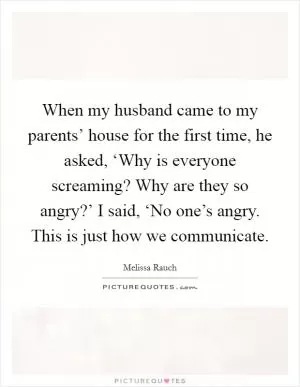 When my husband came to my parents’ house for the first time, he asked, ‘Why is everyone screaming? Why are they so angry?’ I said, ‘No one’s angry. This is just how we communicate Picture Quote #1