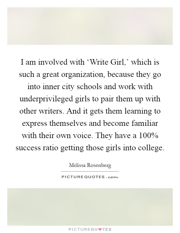 I am involved with ‘Write Girl,' which is such a great organization, because they go into inner city schools and work with underprivileged girls to pair them up with other writers. And it gets them learning to express themselves and become familiar with their own voice. They have a 100% success ratio getting those girls into college Picture Quote #1