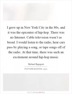 I grew up in New York City in the  80s, and it was the epicenter of hip-hop. There was no Internet. Cable television wasn’t as broad. I would listen to the radio, hear cars pass by playing a song, or tape songs off of the radio. At that time, there was such an excitement around hip-hop music Picture Quote #1