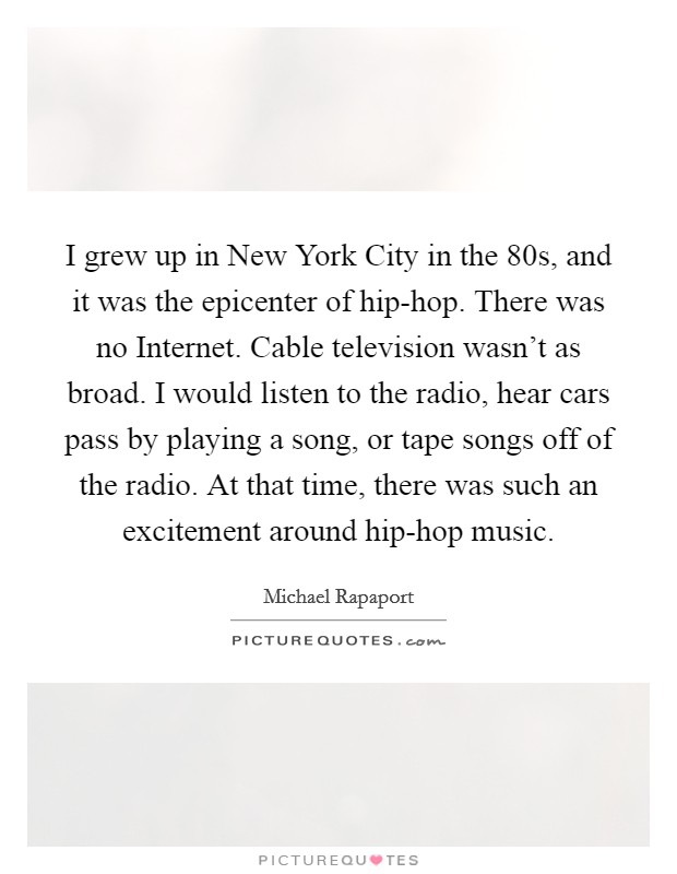 I grew up in New York City in the  80s, and it was the epicenter of hip-hop. There was no Internet. Cable television wasn't as broad. I would listen to the radio, hear cars pass by playing a song, or tape songs off of the radio. At that time, there was such an excitement around hip-hop music Picture Quote #1