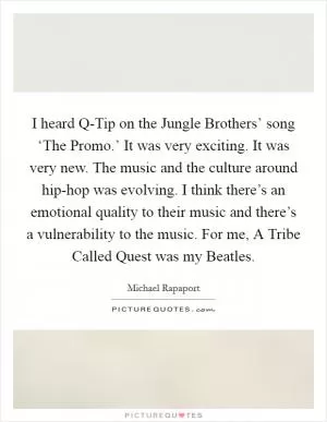 I heard Q-Tip on the Jungle Brothers’ song ‘The Promo.’ It was very exciting. It was very new. The music and the culture around hip-hop was evolving. I think there’s an emotional quality to their music and there’s a vulnerability to the music. For me, A Tribe Called Quest was my Beatles Picture Quote #1