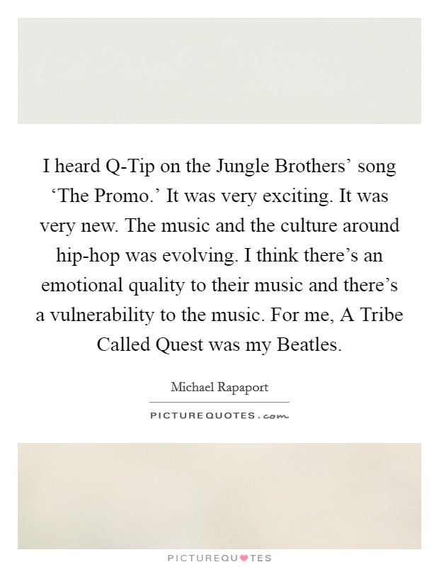 I heard Q-Tip on the Jungle Brothers' song ‘The Promo.' It was very exciting. It was very new. The music and the culture around hip-hop was evolving. I think there's an emotional quality to their music and there's a vulnerability to the music. For me, A Tribe Called Quest was my Beatles Picture Quote #1