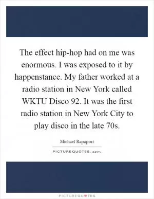 The effect hip-hop had on me was enormous. I was exposed to it by happenstance. My father worked at a radio station in New York called WKTU Disco 92. It was the first radio station in New York City to play disco in the late  70s Picture Quote #1