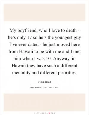 My boyfriend, who I love to death - he’s only 17 so he’s the youngest guy I’ve ever dated - he just moved here from Hawaii to be with me and I met him when I was 10. Anyway, in Hawaii they have such a different mentality and different priorities Picture Quote #1