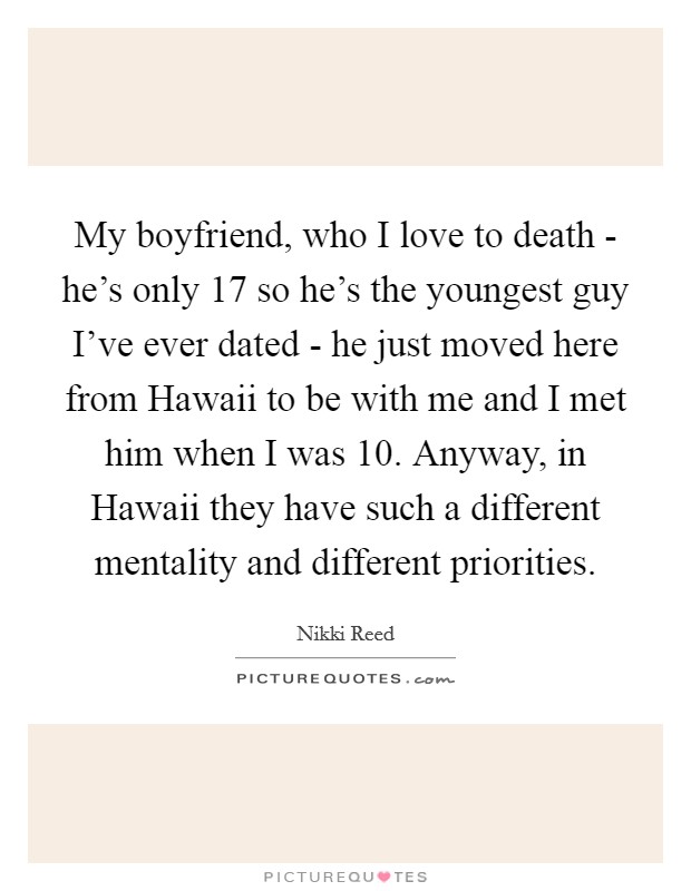 My boyfriend, who I love to death - he's only 17 so he's the youngest guy I've ever dated - he just moved here from Hawaii to be with me and I met him when I was 10. Anyway, in Hawaii they have such a different mentality and different priorities Picture Quote #1