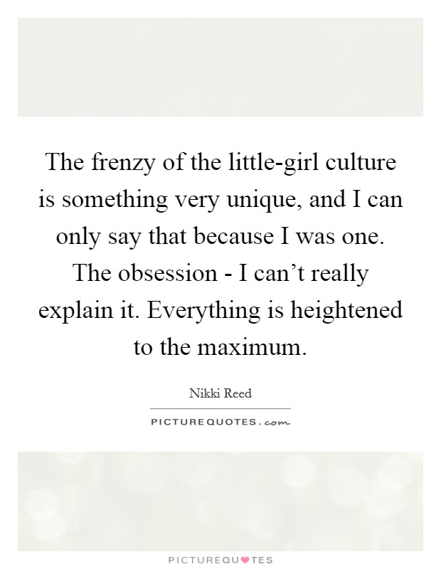 The frenzy of the little-girl culture is something very unique, and I can only say that because I was one. The obsession - I can't really explain it. Everything is heightened to the maximum Picture Quote #1