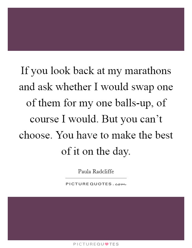 If you look back at my marathons and ask whether I would swap one of them for my one balls-up, of course I would. But you can't choose. You have to make the best of it on the day Picture Quote #1