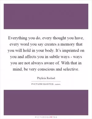 Everything you do, every thought you have, every word you say creates a memory that you will hold in your body. It’s imprinted on you and affects you in subtle ways - ways you are not always aware of. With that in mind, be very conscious and selective Picture Quote #1