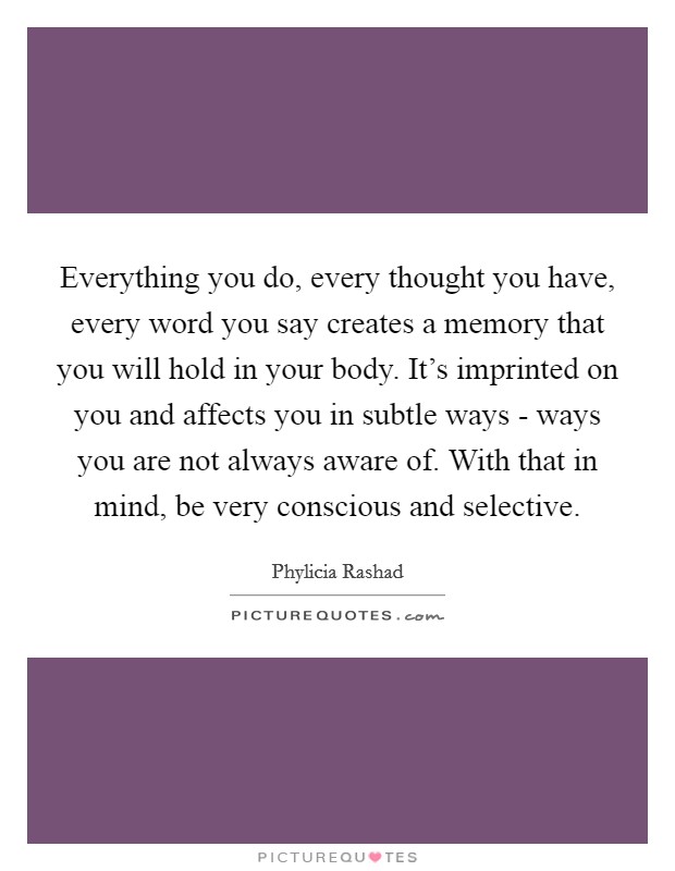 Everything you do, every thought you have, every word you say creates a memory that you will hold in your body. It's imprinted on you and affects you in subtle ways - ways you are not always aware of. With that in mind, be very conscious and selective Picture Quote #1