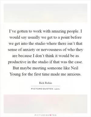 I’ve gotten to work with amazing people. I would say usually we get to a point before we get into the studio where there isn’t that sense of anxiety or nervousness of who they are because I don’t think it would be as productive in the studio if that was the case. But maybe meeting someone like Neil Young for the first time made me anxious Picture Quote #1