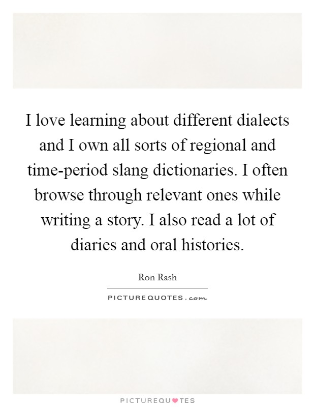 I love learning about different dialects and I own all sorts of regional and time-period slang dictionaries. I often browse through relevant ones while writing a story. I also read a lot of diaries and oral histories Picture Quote #1