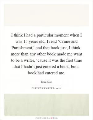I think I had a particular moment when I was 15 years old. I read ‘Crime and Punishment,’ and that book just, I think, more than any other book made me want to be a writer, ‘cause it was the first time that I hadn’t just entered a book, but a book had entered me Picture Quote #1